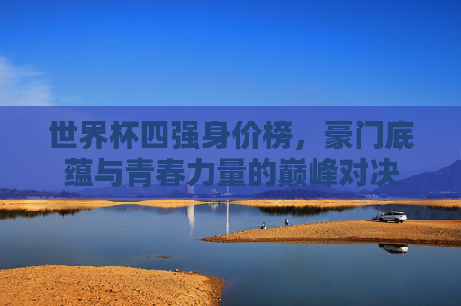世界杯四强身价榜,豪门底蕴与青春力量的巅峰对决 世界杯四强身价榜,豪门底蕴与青春力量的巅峰对决
