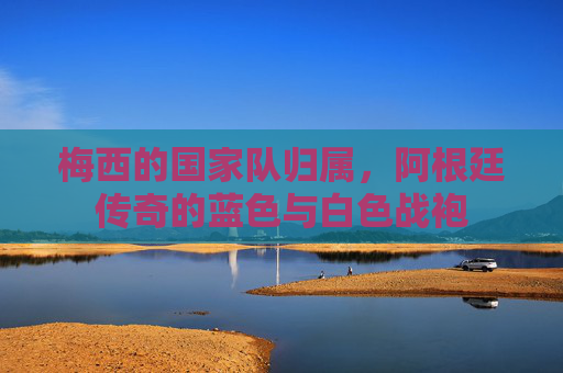 梅西的国家队归属,阿根廷传奇的蓝色与白色战袍 梅西的国家队归属,阿根廷传奇的蓝色与白色战袍