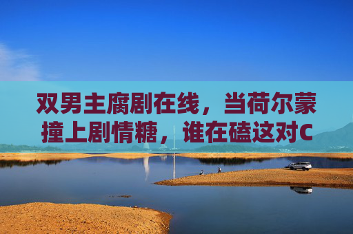 双男主腐剧在线,当荷尔蒙撞上剧情糖,谁在磕这对CP的上头感? 双男主腐剧在线,当荷尔蒙撞上剧情糖,谁在磕这对CP的上头感?