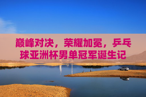 巅峰对决,荣耀加冕,乒乓球亚洲杯男单冠军诞生记 巅峰对决,荣耀加冕,乒乓球亚洲杯男单冠军诞生记