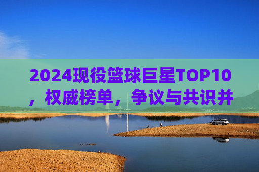 2024现役篮球巨星TOP10,权威榜单,争议与共识并存 2024现役篮球巨星TOP10,权威榜单,争议与共识并存