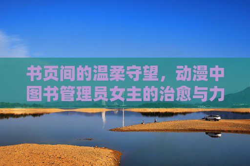 书页间的温柔守望,动漫中图书管理员女主的治愈与力量 书页间的温柔守望,动漫中图书管理员女主的治愈与力量