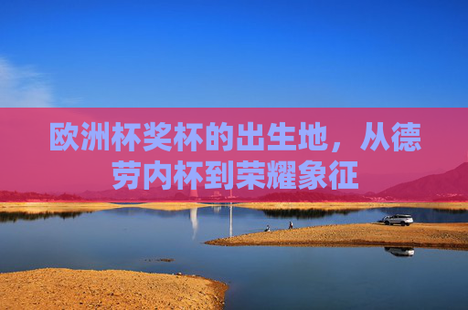欧洲杯奖杯的出生地,从德劳内杯到荣耀象征 欧洲杯奖杯的出生地,从德劳内杯到荣耀象征