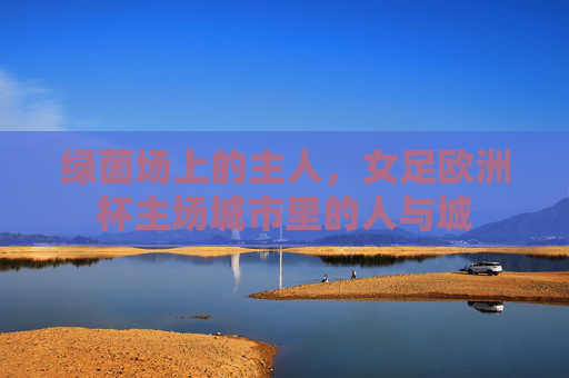 绿茵场上的主人,女足欧洲杯主场城市里的人与城 绿茵场上的主人,女足欧洲杯主场城市里的人与城