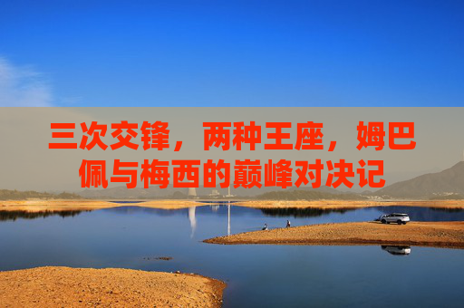 三次交锋,两种王座,姆巴佩与梅西的巅峰对决记 三次交锋,两种王座,姆巴佩与梅西的巅峰对决记