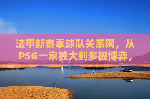法甲新赛季球队关系网,从PSG一家独大到多极博弈,竞争与合作交织 法甲新赛季球队关系网,从PSG一家独大到多极博弈,竞争与合作交织
