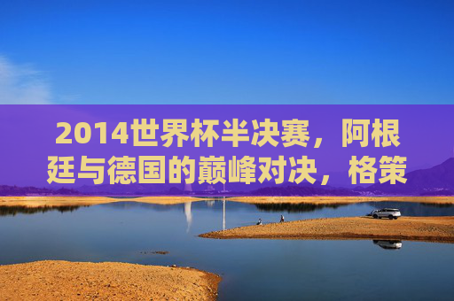 2014世界杯半决赛,阿根廷与德国的巅峰对决,格策绝杀改写历史 2014世界杯半决赛,阿根廷与德国的巅峰对决,格策绝杀改写历史