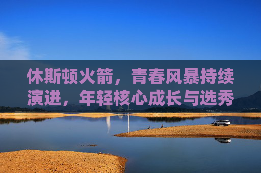 休斯顿火箭,青春风暴持续演进,年轻核心成长与选秀策略成焦点 休斯顿火箭,青春风暴持续演进,年轻核心成长与选秀策略成焦点