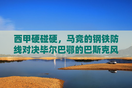 西甲硬碰硬,马竞的钢铁防线对决毕尔巴鄂的巴斯克风暴 西甲硬碰硬,马竞的钢铁防线对决毕尔巴鄂的巴斯克风暴