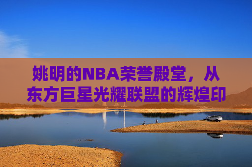 姚明的NBA荣誉殿堂,从东方巨星光耀联盟的辉煌印记 姚明的NBA荣誉殿堂,从东方巨星光耀联盟的辉煌印记