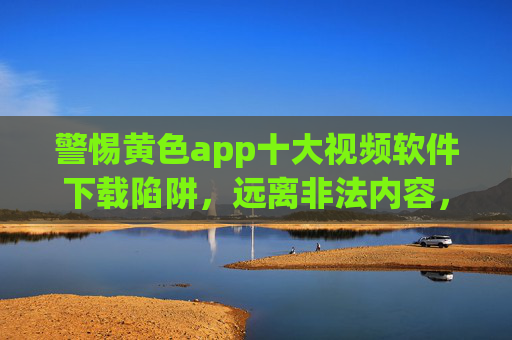 警惕黄色app十大视频软件下载陷阱,远离非法内容,守护网络安全与健康 警惕黄色app十大视频软件下载陷阱,远离非法内容,守护网络安全与健康
