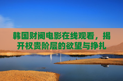 韩国财阀电影在线观看,揭开权贵阶层的欲望与挣扎 韩国财阀电影在线观看,揭开权贵阶层的欲望与挣扎