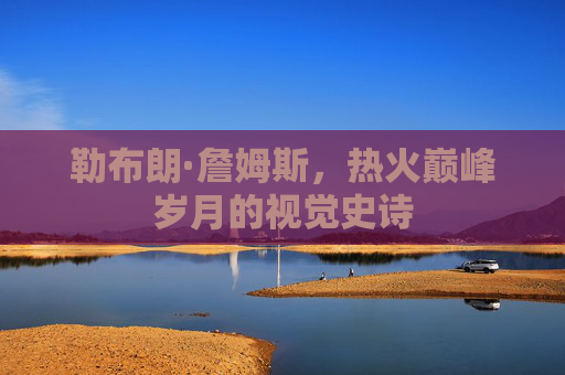 勒布朗·詹姆斯,热火巅峰岁月的视觉史诗 勒布朗·詹姆斯,热火巅峰岁月的视觉史诗