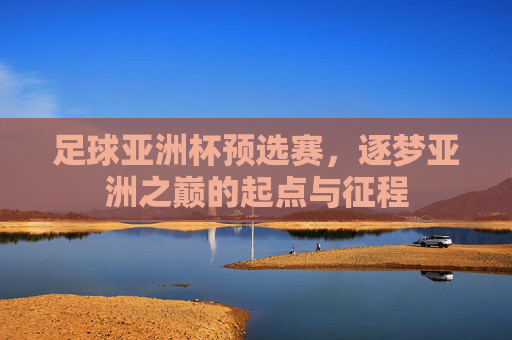 足球亚洲杯预选赛,逐梦亚洲之巅的起点与征程 足球亚洲杯预选赛,逐梦亚洲之巅的起点与征程