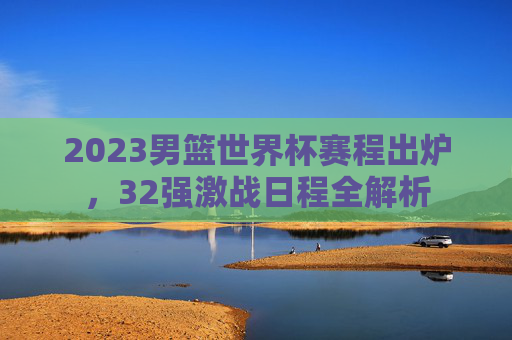2023男篮世界杯赛程出炉,32强激战日程全解析 2023男篮世界杯赛程出炉,32强激战日程全解析