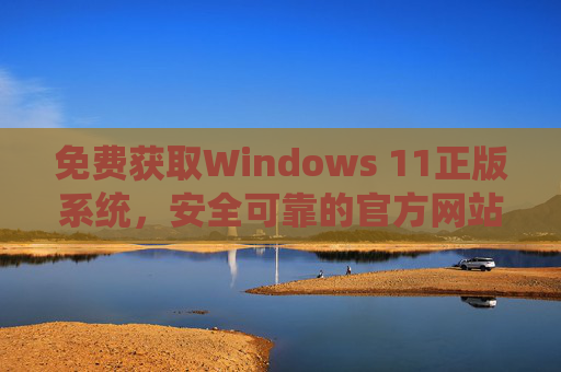 免费获取Windows 11正版系统,安全可靠的官方网站与正规渠道指南 免费获取Windows 11正版系统,安全可靠的官方网站与正规渠道指南