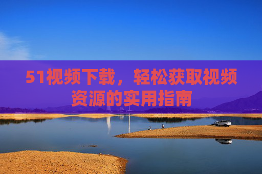 51视频下载,轻松获取视频资源的实用指南 51视频下载,轻松获取视频资源的实用指南