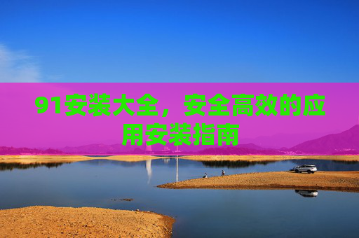 91安装大全,安全高效的应用安装指南 91安装大全,安全高效的应用安装指南