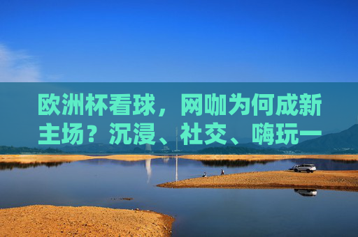 欧洲杯看球,网咖为何成新主场?沉浸、社交、嗨玩一站搞定! 欧洲杯看球,网咖为何成新主场?沉浸、社交、嗨玩一站搞定!