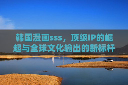 韩国漫画sss,顶级IP的崛起与全球文化输出的新标杆 韩国漫画sss,顶级IP的崛起与全球文化输出的新标杆