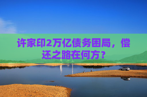 许家印2万亿债务困局,偿还之路在何方? 许家印2万亿债务困局,偿还之路在何方?