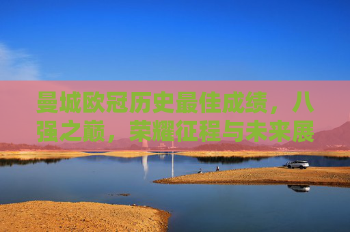 曼城欧冠历史最佳成绩,八强之巅,荣耀征程与未来展望 曼城欧冠历史最佳成绩,八强之巅,荣耀征程与未来展望