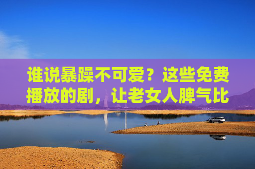 谁说暴躁不可爱?这些免费播放的剧,让老女人脾气比剧情还上头! 谁说暴躁不可爱?这些免费播放的剧,让老女人脾气比剧情还上头!