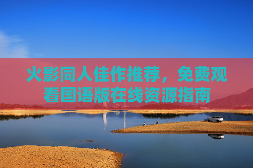 火影同人佳作推荐,免费观看国语版在线资源指南 火影同人佳作推荐,免费观看国语版在线资源指南