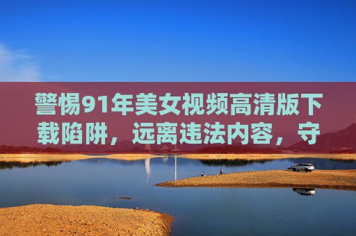 警惕91年美女视频高清版下载陷阱,远离违法内容,守护网络安全 警惕91年美女视频高清版下载陷阱,远离违法内容,守护网络安全