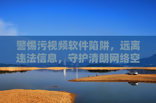 警惕污视频软件陷阱,远离违法信息,守护清朗网络空间 警惕污视频软件陷阱,远离违法信息,守护清朗网络空间