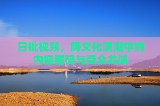日批视频,跨文化浪潮中的内容密码与受众共鸣 日批视频,跨文化浪潮中的内容密码与受众共鸣