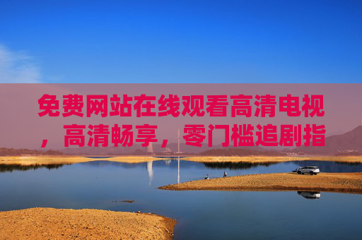 免费网站在线观看高清电视,高清畅享,零门槛追剧指南 免费网站在线观看高清电视,高清畅享,零门槛追剧指南