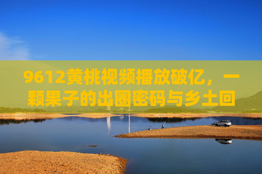 9612黄桃视频播放破亿,一颗果子的出圈密码与乡土回响 9612黄桃视频播放破亿,一颗果子的出圈密码与乡土回响