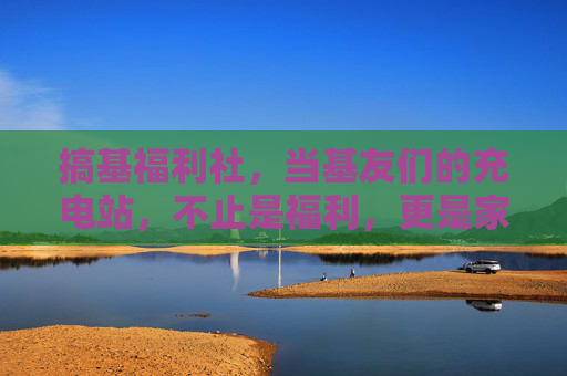 搞基福利社,当基友们的充电站,不止是福利,更是家的温度 搞基福利社,当基友们的充电站,不止是福利,更是家的温度