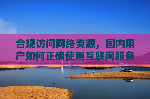 合规访问网络资源,国内用户如何正确使用互联网服务 合规访问网络资源,国内用户如何正确使用互联网服务
