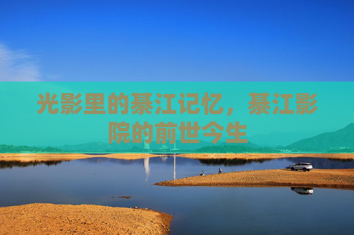 光影里的綦江记忆,綦江影院的前世今生 光影里的綦江记忆,綦江影院的前世今生