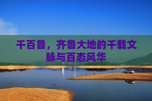 千百鲁,齐鲁大地的千载文脉与百态风华 千百鲁,齐鲁大地的千载文脉与百态风华