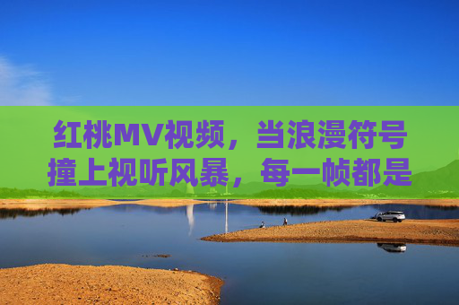 红桃MV视频，当浪漫符号撞上视听风暴，每一帧都是心跳的独白