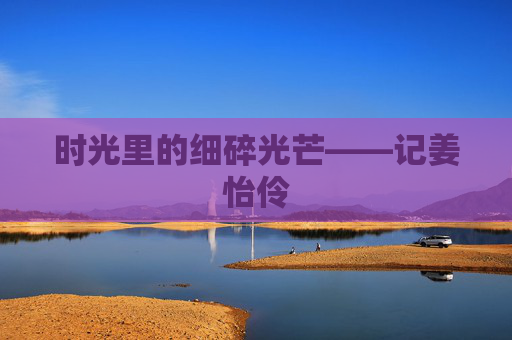 时光里的细碎光芒——记姜怡伶 时光里的细碎光芒——记姜怡伶
