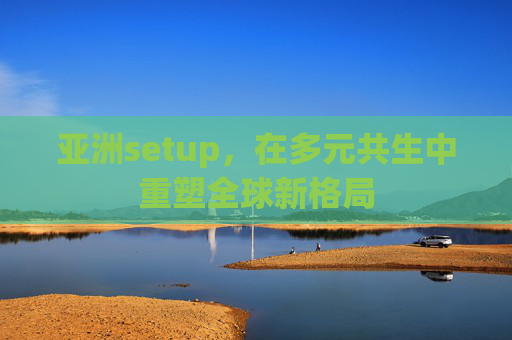 亚洲setup,在多元共生中重塑全球新格局 亚洲setup,在多元共生中重塑全球新格局