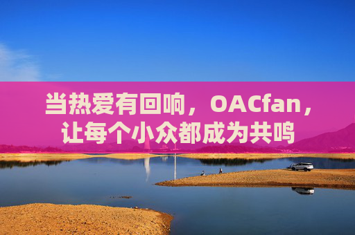当热爱有回响,OACfan,让每个小众都成为共鸣 当热爱有回响,OACfan,让每个小众都成为共鸣