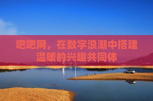 吧吧网,在数字浪潮中搭建温暖的兴趣共同体 吧吧网,在数字浪潮中搭建温暖的兴趣共同体