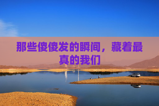 那些傻傻发的瞬间,藏着最真的我们 那些傻傻发的瞬间,藏着最真的我们