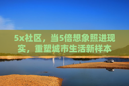 5x社区,当5倍想象照进现实,重塑城市生活新样本 5x社区,当5倍想象照进现实,重塑城市生活新样本