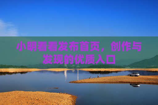 小明看看发布首页,创作与发现的优质入口 小明看看发布首页,创作与发现的优质入口