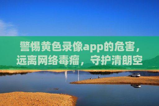 警惕黄色录像app的危害,远离网络毒瘤,守护清朗空间 警惕黄色录像app的危害,远离网络毒瘤,守护清朗空间