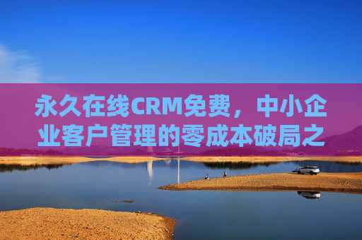 永久在线CRM免费,中小企业客户管理的零成本破局之道 永久在线CRM免费,中小企业客户管理的零成本破局之道