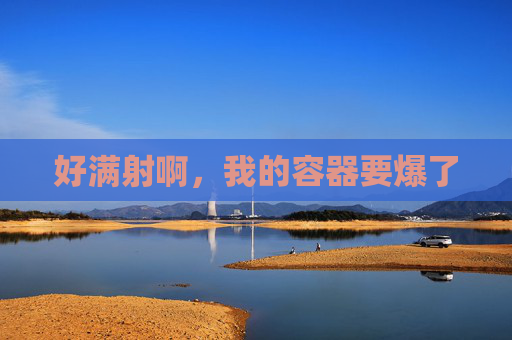 好满射啊,我的容器要爆了 好满射啊,我的容器要爆了