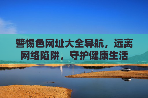 警惕色网址大全导航,远离网络陷阱,守护健康生活 警惕色网址大全导航,远离网络陷阱,守护健康生活