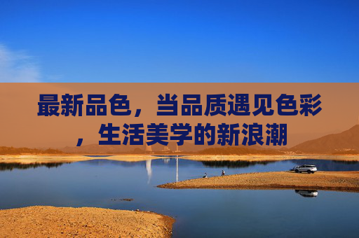 最新品色,当品质遇见色彩,生活美学的新浪潮 最新品色,当品质遇见色彩,生活美学的新浪潮
